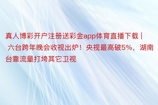真人博彩开户注册送彩金app体育直播下载 | 六台跨年晚会收视出炉！央视最高破5%，湖南台靠流量打垮其它卫视