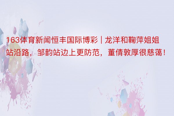 163体育新闻恒丰国际博彩 | 龙洋和鞠萍姐姐站沿路，邹韵站边上更防范，董倩敦厚很慈蔼！