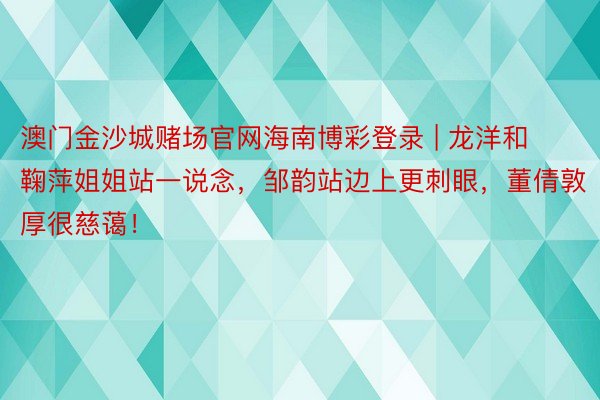 澳门金沙城赌场官网海南博彩登录 | 龙洋和鞠萍姐姐站一说念，邹韵站边上更刺眼，董倩敦厚很慈蔼！