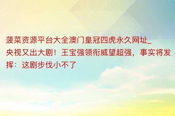 菠菜资源平台大全澳门皇冠四虎永久网址_央视又出大剧！王宝强领衔威望超强，事实将发挥：这剧步伐小不了