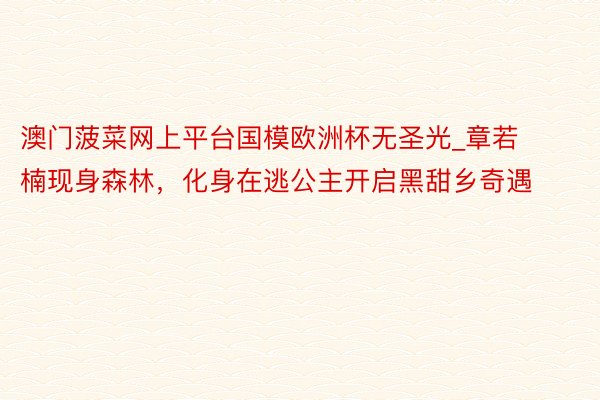澳门菠菜网上平台国模欧洲杯无圣光_章若楠现身森林，化身在逃公主开启黑甜乡奇遇