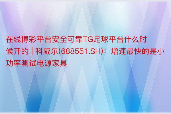 在线博彩平台安全可靠TG足球平台什么时候开的 | 科威尔(688551.SH)：增速最快的是小功率测试电源家具